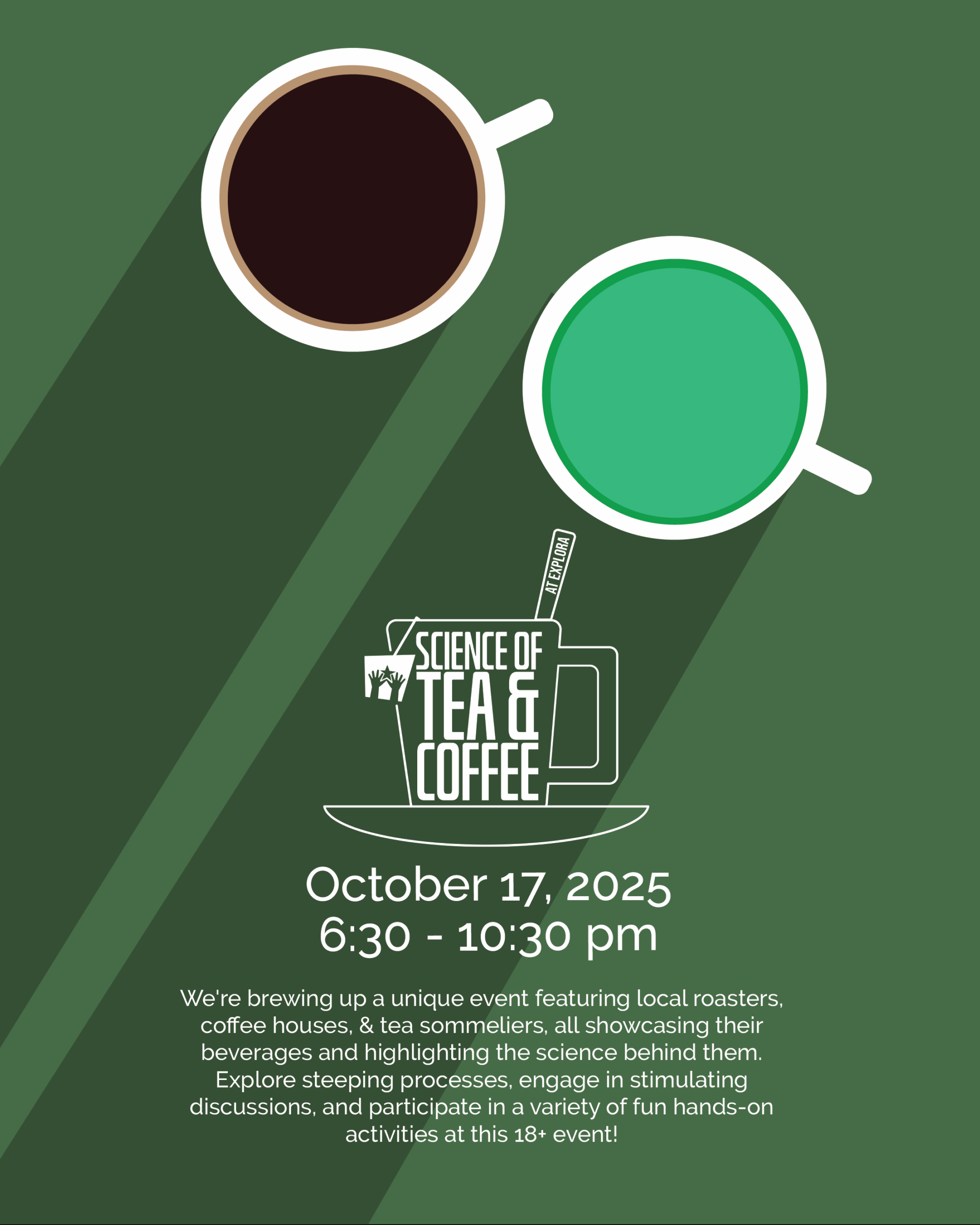 Graphic for Science of Tea & Coffee event at Explora. Illustration shows a top view of two cups—one filled with black coffee, the other with green tea—on a green background with long shadows. In the center is a white outline of a mug and saucer with the event title inside. Text below reads: 'October 17, 2025, 6:30 – 10:30 pm. We're brewing up a unique event featuring local roasters, coffee houses, & tea sommeliers, all showcasing their beverages and highlighting the science behind them. Explore steeping processes, engage in stimulating discussions, and participate in a variety of fun hands-on activities at this 18+ event!'